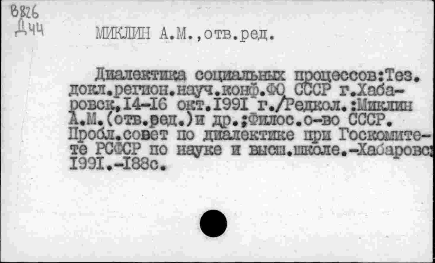 ﻿МИКЛИ! А.М. »отв.ред.
Диалектика социальных процессов:Тез.
докл.регион.науч.ко!^.ФО СССР г.Хаба-ровск, 14-16 окт. 1991 г./Редкол. :Мшшш А.М.(отв.ред.)и др.;Филос.о-во СССР.
Пробл.совет по диалектике при Госкомитете РСССР по науке и высш.школе.-Хабарове: 1991.-188С.